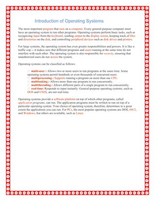 Introduction of Operating Systems
The most important program that runs on a computer. Every general-purpose computer must
have an operating system to run other programs. Operating systems perform basic tasks, such as
recognizing input from the keyboard, sending output to the display screen, keeping track of files
and directories on the disk, and controlling peripheral devices such as disk drives and printers.
For large systems, the operating system has even greater responsibilities and powers. It is like a
traffic cop -- it makes sure that different programs and users running at the same time do not
interfere with each other. The operating system is also responsible for security, ensuring that
unauthorized users do not access the system.
Operating systems can be classified as follows:
 multi-user : Allows two or more users to run programs at the same time. Some
operating systems permit hundreds or even thousands of concurrent users.
 multiprocessing : Supports running a program on more than one CPU.
 multitasking : Allows more than one program to run concurrently.
 multithreading : Allows different parts of a single program to run concurrently.
 real time: Responds to input instantly. General-purpose operating systems, such as
DOS and UNIX, are not real-time.
Operating systems provide a software platform on top of which other programs, called
application programs, can run. The application programs must be written to run on top of a
particular operating system. Your choice of operating system, therefore, determines to a great
extent the applications you can run. For PCs, the most popular operating systems are DOS, OS/2,
and Windows, but others are available, such as Linux.
 
