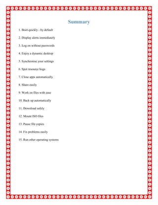 Summary
1. Boot quickly - by default
2. Display alerts immediately
3. Log on without passwords
4. Enjoy a dynamic desktop
5. Synchronise your settings
6. Spot resource hogs
7. Close apps automatically
8. Share easily
9. Work on files with ease
10. Back up automatically
11. Download safely
12. Mount ISO files
13. Pause file copies
14. Fix problems easily
15. Run other operating systems
 