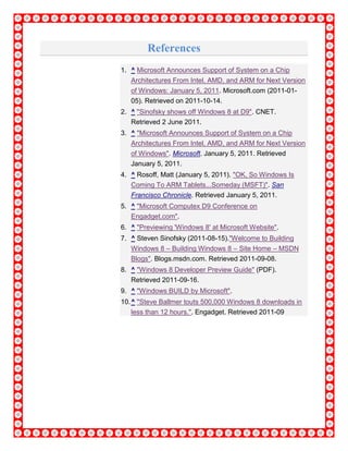 References
1. ^ Microsoft Announces Support of System on a Chip
Architectures From Intel, AMD, and ARM for Next Version
of Windows: January 5, 2011. Microsoft.com (2011-01-
05). Retrieved on 2011-10-14.
2. ^ "Sinofsky shows off Windows 8 at D9". CNET.
Retrieved 2 June 2011.
3. ^ "Microsoft Announces Support of System on a Chip
Architectures From Intel, AMD, and ARM for Next Version
of Windows". Microsoft. January 5, 2011. Retrieved
January 5, 2011.
4. ^ Rosoff, Matt (January 5, 2011). "OK, So Windows Is
Coming To ARM Tablets...Someday (MSFT)". San
Francisco Chronicle. Retrieved January 5, 2011.
5. ^ "Microsoft Computex D9 Conference on
Engadget.com".
6. ^ "Previewing 'Windows 8' at Microsoft Website".
7. ^ Steven Sinofsky (2011-08-15)."Welcome to Building
Windows 8 – Building Windows 8 – Site Home – MSDN
Blogs". Blogs.msdn.com. Retrieved 2011-09-08.
8. ^ "Windows 8 Developer Preview Guide" (PDF).
Retrieved 2011-09-16.
9. ^ "Windows BUILD by Microsoft".
10.^ "Steve Ballmer touts 500,000 Windows 8 downloads in
less than 12 hours.". Engadget. Retrieved 2011-09
 