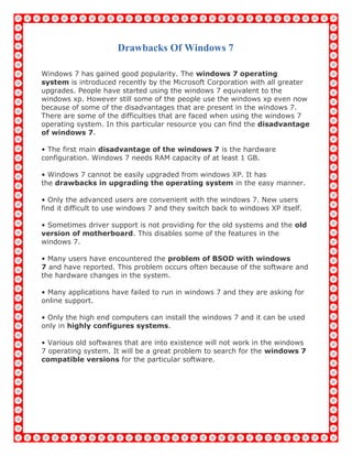 Drawbacks Of Windows 7
Windows 7 has gained good popularity. The windows 7 operating
system is introduced recently by the Microsoft Corporation with all greater
upgrades. People have started using the windows 7 equivalent to the
windows xp. However still some of the people use the windows xp even now
because of some of the disadvantages that are present in the windows 7.
There are some of the difficulties that are faced when using the windows 7
operating system. In this particular resource you can find the disadvantage
of windows 7.
• The first main disadvantage of the windows 7 is the hardware
configuration. Windows 7 needs RAM capacity of at least 1 GB.
• Windows 7 cannot be easily upgraded from windows XP. It has
the drawbacks in upgrading the operating system in the easy manner.
• Only the advanced users are convenient with the windows 7. New users
find it difficult to use windows 7 and they switch back to windows XP itself.
• Sometimes driver support is not providing for the old systems and the old
version of motherboard. This disables some of the features in the
windows 7.
• Many users have encountered the problem of BSOD with windows
7 and have reported. This problem occurs often because of the software and
the hardware changes in the system.
• Many applications have failed to run in windows 7 and they are asking for
online support.
• Only the high end computers can install the windows 7 and it can be used
only in highly configures systems.
• Various old softwares that are into existence will not work in the windows
7 operating system. It will be a great problem to search for the windows 7
compatible versions for the particular software.
 