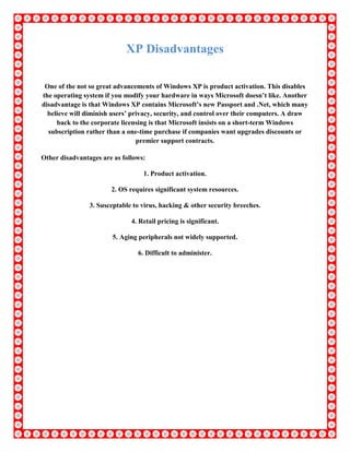 XP Disadvantages
One of the not so great advancements of Windows XP is product activation. This disables
the operating system if you modify your hardware in ways Microsoft doesn’t like. Another
disadvantage is that Windows XP contains Microsoft’s new Passport and .Net, which many
believe will diminish users’ privacy, security, and control over their computers. A draw
back to the corporate licensing is that Microsoft insists on a short-term Windows
subscription rather than a one-time purchase if companies want upgrades discounts or
premier support contracts.
Other disadvantages are as follows:
1. Product activation.
2. OS requires significant system resources.
3. Susceptable to virus, hacking & other security breeches.
4. Retail pricing is significant.
5. Aging peripherals not widely supported.
6. Difficult to administer.
 