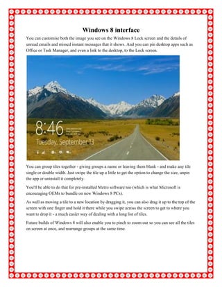 Windows 8 interface
You can customise both the image you see on the Windows 8 Lock screen and the details of
unread emails and missed instant messages that it shows. And you can pin desktop apps such as
Office or Task Manager, and even a link to the desktop, to the Lock screen.
You can group tiles together - giving groups a name or leaving them blank - and make any tile
single or double width. Just swipe the tile up a little to get the option to change the size, unpin
the app or uninstall it completely.
You'll be able to do that for pre-installed Metro software too (which is what Microsoft is
encouraging OEMs to bundle on new Windows 8 PCs).
As well as moving a tile to a new location by dragging it, you can also drag it up to the top of the
screen with one finger and hold it there while you swipe across the screen to get to where you
want to drop it - a much easier way of dealing with a long list of tiles.
Future builds of Windows 8 will also enable you to pinch to zoom out so you can see all the tiles
on screen at once, and rearrange groups at the same time.
 