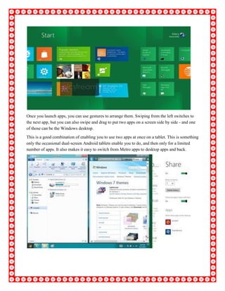 Once you launch apps, you can use gestures to arrange them. Swiping from the left switches to
the next app, but you can also swipe and drag to put two apps on a screen side by side - and one
of those can be the Windows desktop.
This is a good combination of enabling you to use two apps at once on a tablet. This is something
only the occasional dual-screen Android tablets enable you to do, and then only for a limited
number of apps. It also makes it easy to switch from Metro apps to desktop apps and back.
 