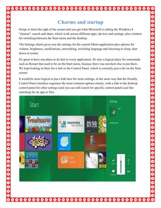 Charms and startup
Swipe in from the right of the screen and you get what Microsoft is calling the Windows 8
"charms": search and share, which work across different apps; devices and settings; plus a button
for switching between the Start menu and the desktop.
The Settings charm gives you the settings for the current Metro application plus options for
volume, brightness, notifications, networking, switching language and choosing to sleep, shut
down or restart.
It's great to have one place to do that in every application. It's also a logical place for commands
such as Restart that used to be on the Start menu, because there was nowhere else to put them.
We kept looking in there for a link to the Control Panel, which is currently just a tile on the Start
screen.
It would be more logical to put a link here for more settings, in the same way that the friendly
Control Panel interface organises the most common options clearly, with a link to the desktop
control panel for other settings (and you can still search for specific control panels just like
searching for an app or file).
 