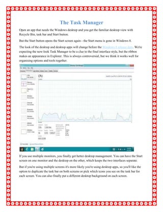 The Task Manager
Open an app that needs the Windows desktop and you get the familiar desktop view with
Recycle Bin, task bar and Start button.
But the Start button opens the Start screen again - the Start menu is gone in Windows 8.
The look of the desktop and desktop apps will change before the Windows 8 release date. We're
expecting the new-look Task Manager to be a clue to the final interface style, but the ribbon
makes an appearance in Explorer. This is always controversial, but we think it works well for
organising options and tools together.
If you use multiple monitors, you finally get better desktop management. You can have the Start
screen on one monitor and the desktop on the other, which keeps the two interfaces separate.
But if you're using multiple screens it's more likely you're using desktop apps, so you'll like the
option to duplicate the task bar on both screens or pick which icons you see on the task bar for
each screen. You can also finally put a different desktop background on each screen.
 