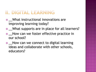  __What  instructional innovations are
  improving learning today?
 __What supports are in place for all learners?
 __How can we foster effective practice in
  our school?
 __How can we connect to digital learning
  ideas and collaborate with other schools,
  educators?
 