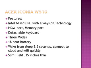  Features:
 Intelbased CPU with always on Technology
 HDMI port, Memory port
 Detachable keyboard
 Three Modes
 18 hour battery
 Wake from sleep 2.5 seconds, connect to
  cloud and wifi quickly
 Slim, light .35 inches thin
 