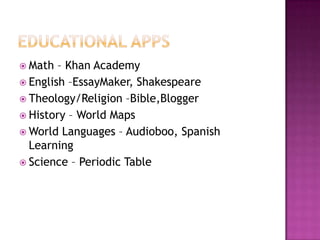  Math  – Khan Academy
 English –EssayMaker, Shakespeare
 Theology/Religion –Bible,Blogger
 History – World Maps
 World Languages – Audioboo, Spanish
  Learning
 Science – Periodic Table
 