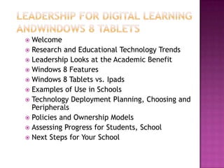  Welcome
 Research and Educational Technology Trends
 Leadership Looks at the Academic Benefit
 Windows 8 Features
 Windows 8 Tablets vs. Ipads
 Examples of Use in Schools
 Technology Deployment Planning, Choosing and
  Peripherals
 Policies and Ownership Models
 Assessing Progress for Students, School
 Next Steps for Your School
 