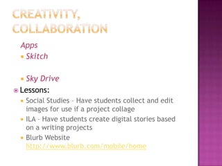 Apps
  Skitch


  Sky Drive
 Lessons:
    Social Studies – Have students collect and edit
     images for use if a project collage
    ILA – Have students create digital stories based
     on a writing projects
    Blurb Website
     http://www.blurb.com/mobile/home
 