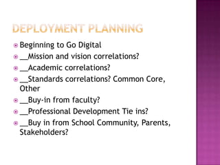  Beginning to Go Digital
 __Mission and vision correlations?
 __Academic correlations?
 __Standards correlations? Common Core,
  Other
 __Buy-in from faculty?
 __Professional Development Tie ins?
 __Buy in from School Community, Parents,
  Stakeholders?
 