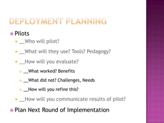  Pilots
     __Who will pilot?
     __What will they use? Tools? Pedagogy?
     __How will you evaluate?
         __What worked? Benefits
         __What did not? Challenges, Needs

         __How will you refine this?

     __How will you communicate results of pilot?

 Plan      Next Round of Implementation
 