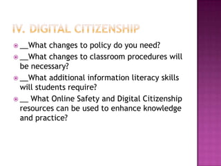  __What   changes to policy do you need?
 __What changes to classroom procedures will
  be necessary?
 __What additional information literacy skills
  will students require?
 __ What Online Safety and Digital Citizenship
  resources can be used to enhance knowledge
  and practice?
 