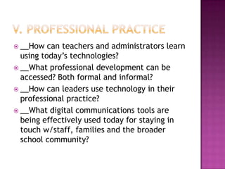  __How   can teachers and administrators learn
  using today’s technologies?
 __What professional development can be
  accessed? Both formal and informal?
 __How can leaders use technology in their
  professional practice?
 __What digital communications tools are
  being effectively used today for staying in
  touch w/staff, families and the broader
  school community?
 