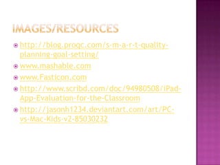  http://blog.proqc.com/s-m-a-r-t-quality-
  planning-goal-setting/
 www.mashable.com
 www.Fasticon.com
 http://www.scribd.com/doc/94980508/iPad-
  App-Evaluation-for-the-Classroom
 http://jasonh1234.deviantart.com/art/PC-
  vs-Mac-Kids-v2-85030232
 