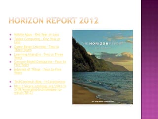    Mobile Apps - One Year or Less
   Tablet Computing - One Year or
    Less
   Game Based Learning - Two to
    Three Years
   Learning Analytics - Two to Three
    Years
   Gesture Based Computing – Four to
    Five Years
   Internet of Things – Four to Five
    Years

   TechConnects Blog – N Caramanico
   http://ncara.edublogs.org/2012/0
    2/09/emerging-technologies-to-
    watch-2012/
 