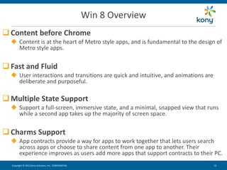 Win 8 Overview
 Content before Chrome
   Content is at the heart of Metro style apps, and is fundamental to the design of
    Metro style apps.


 Fast and Fluid
   User interactions and transitions are quick and intuitive, and animations are
    deliberate and purposeful.

 Multiple State Support
   Support a full-screen, immersive state, and a minimal, snapped view that runs
    while a second app takes up the majority of screen space.


 Charms Support
   App contracts provide a way for apps to work together that lets users search
    across apps or choose to share content from one app to another. Their
    experience improves as users add more apps that support contracts to their PC.
  Copyright © 2012 Kony Solutions, Inc. CONFIDENTIAL                                10 10
 
