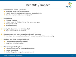 Benefits / Impact
   Enterprise Level Partner Agreements
         Companies already have Microsoft running
         Surface tablets and desktop already loaded and upgraded to Win 8
         Seamless migration and business ready / capable

   Its Windows!
         Windows is familiar
         Office – proper UX with Excel, Word, PPT as compared to Apple
         Recognizable brand
         Comfort in stability

   Porting What’s at Home w/ What’s at Work
         Users love consistency and familiarity

   Microsoft could own entire computing and mobile ecosystem
         Developers can create applications that can leverage all screens that Microsoft is powering

   Windows may finally have gotten UX right
         Tablet and phone friendly user interface
         Large icons and swipey interface

   Microsoft support is long-lived
         They still support even the earliest Windows versions
         No fear of sun-setting
         No fear of upgrading or migration no matter how old

    Copyright © 2012 Kony Solutions, Inc. CONFIDENTIAL                                                  12 12
 