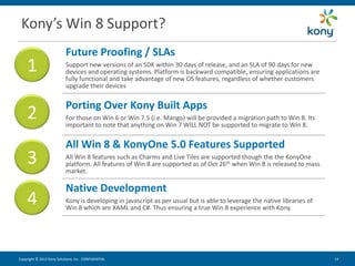 Kony’s Win 8 Support?
                           Future Proofing / SLAs
    1                      Support new versions of an SDK within 30 days of release, and an SLA of 90 days for new
                           devices and operating systems. Platform is backward compatible, ensuring applications are
                           fully functional and take advantage of new OS features, regardless of whether customers
                           upgrade their devices


                           Porting Over Kony Built Apps
    2                      For those on Win 6 or Win 7.5 (i.e. Mango) will be provided a migration path to Win 8. Its
                           important to note that anything on Win 7 WILL NOT be supported to migrate to Win 8.


                           All Win 8 & KonyOne 5.0 Features Supported
    3                      All Win 8 features such as Charms and Live Tiles are supported though the the KonyOne
                           platform. All features of Win 8 are supported as of Oct 26th when Win 8 is released to mass
                           market.

                           Native Development
    4                      Kony is developing in javascript as per usual but is able to leverage the native libraries of
                           Win 8 which are XAML and C#. Thus ensuring a true Win 8 experience with Kony.




Copyright © 2012 Kony Solutions, Inc. CONFIDENTIAL                                                                         14 14
 