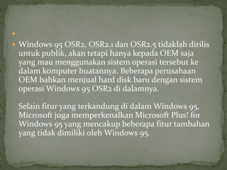  
 Windows 95 OSR2, OSR2.1 dan OSR2.5 tidaklah dirilis 
untuk publik, akan tetapi hanya kepada OEM saja 
yang mau menggunakan sistem operasi tersebut ke 
dalam komputer buatannya. Beberapa perusahaan 
OEM bahkan menjual hard disk baru dengan sistem 
operasi Windows 95 OSR2 di dalamnya. 
Selain fitur yang terkandung di dalam Windows 95, 
Microsoft juga memperkenalkan Microsoft Plus! for 
Windows 95 yang mencakup beberapa fitur tambahan 
yang tidak dimiliki oleh Windows 95. 
 
