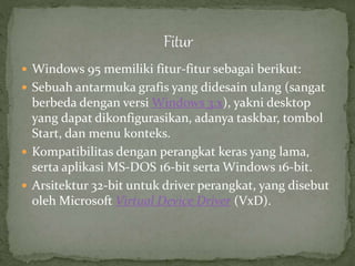  Windows 95 memiliki fitur-fitur sebagai berikut: 
 Sebuah antarmuka grafis yang didesain ulang (sangat 
berbeda dengan versi Windows 3.x), yakni desktop 
yang dapat dikonfigurasikan, adanya taskbar, tombol 
Start, dan menu konteks. 
 Kompatibilitas dengan perangkat keras yang lama, 
serta aplikasi MS-DOS 16-bit serta Windows 16-bit. 
 Arsitektur 32-bit untuk driver perangkat, yang disebut 
oleh Microsoft Virtual Device Driver (VxD). 
 