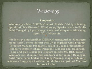 Pengertian 
Windows 95 adalah SISTEM Operasi Hibrida 16-bit/32-bit Yang 
diproduksi oleh Microsoft. Windows 95 diperkenalkan ke Publik 
PADA Tanggal 14 Agustus 1995, menyusul Kampanye iklan Yang 
agresif Dari Microsoft. 
Windows 95 diperkenalkan DENGAN menggunakan Rancangan 
menu "Start", menu inovatif UNTUK mengakses Grup Program 
(Program Manager Pengganti), selain ITU juga diperkenalkan 
Windows Explorer sebagai Pengganti Manajer File, Dukungan 
plug-and-play, Dukungan Program aplikasi MS-DOS murah 
Windows versi 16 murah-bit Windows 32-bit, murah Dukungan 
BAGI Nama-nama berkas (file) Yang Panjang, Yang mendukung 
penamaan hingga 256 Karakter, murah Browser opsional Microsoft 
Internet Explore 
 