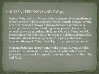 Setelah Windows 3.11, Microsoft mulai memulai pengembangan 
sebuah versi Windows yang berorientasi kepada pengguna yang 
diberi nama kode Chicago. Chicago didesain agar mmeiliki 
dukungan terhadap multitasking secara pre-emptive 32-bit 
seperti halnya yang terdapat di dalam OS/2 dan Windows NT, 
meskipun kernel 16-bit masih terdapat di dalamnya demi alasan 
kompatibilitas ke belakang. Win32 API yang pertama kali 
diperkenalkan pada Windows NT pun diadopsi sebagai sebuah 
Memang beberapa elemen antarmuka pengguna yang dimiliki 
oleh Cairo dipinjam dan ditambahkan kepada sistem operasi 
tersbut sebagai aspek lainnya dari versi itu (khususnya fitur Plug 
and Play). 
 