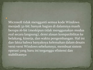  
Microsoft tidak mengganti semua kode Windows 
menjadi 32-bit; banyak bagian di dalamnya masih 
berupa 16-bit (meskipun tidak menggunakan modus 
real secara langsung), demi alasan kompatibilitas ke 
belakang, kinerja, dan waktu pengembangan. Hal ini 
dan fakta bahwa banyaknya kelemahan dalam desain 
versi-versi Windows sebelumnya, membuat sistem 
operasi yang baru ini terganggu efisiensi dan 
stabilitasnya 
 