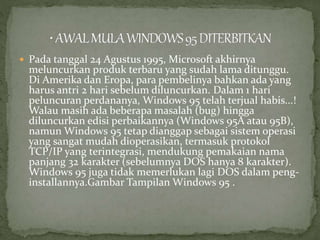  Pada tanggal 24 Agustus 1995, Microsoft akhirnya 
meluncurkan produk terbaru yang sudah lama ditunggu. 
Di Amerika dan Eropa, para pembelinya bahkan ada yang 
harus antri 2 hari sebelum diluncurkan. Dalam 1 hari 
peluncuran perdananya, Windows 95 telah terjual habis...! 
Walau masih ada beberapa masalah (bug) hingga 
diluncurkan edisi perbaikannya (Windows 95A atau 95B), 
namun Windows 95 tetap dianggap sebagai sistem operasi 
yang sangat mudah dioperasikan, termasuk protokol 
TCP/IP yang terintegrasi, mendukung pemakaian nama 
panjang 32 karakter (sebelumnya DOS hanya 8 karakter). 
Windows 95 juga tidak memerlukan lagi DOS dalam peng-installannya. 
Gambar Tampilan Windows 95 . 
 