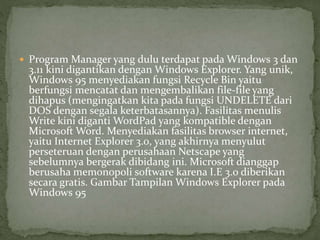  Program Manager yang dulu terdapat pada Windows 3 dan 
3.11 kini digantikan dengan Windows Explorer. Yang unik, 
Windows 95 menyediakan fungsi Recycle Bin yaitu 
berfungsi mencatat dan mengembalikan file-file yang 
dihapus (mengingatkan kita pada fungsi UNDELETE dari 
DOS dengan segala keterbatasannya). Fasilitas menulis 
Write kini digantiWordPad yang kompatible dengan 
Microsoft Word. Menyediakan fasilitas browser internet, 
yaitu Internet Explorer 3.0, yang akhirnya menyulut 
perseteruan dengan perusahaan Netscape yang 
sebelumnya bergerak dibidang ini. Microsoft dianggap 
berusaha memonopoli software karena I.E 3.0 diberikan 
secara gratis. Gambar Tampilan Windows Explorer pada 
Windows 95 
 