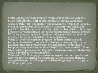  Mulai Windows versi ini program mengalami perubahan yang total. 
Selain telah disebutkan di atas, perubahan lainnya yaitu menu 
sekarang tidak lagi ditampilkan pull down menu tetapi pull-up menu. 
Menu muncul setelah Anda mengclick icon Start yang terdapat di 
pojok kiri bawah layar monitor Anda (lihat Gambar 2 diatas). Beberapa 
produsen keyboard bahkan kini sudah menambahkan tombol berlogo 
Windows yang mempunyai fungsi sama dengan icon Start, terletak 
disebelah kanan dan sebelah kiri tombol spacebar. 
Walau Microsoft mengklaim program ini dapat dijalankan pada 
komputer berbasiskan procesor 80386 dengan memory 8 Mb, tetapi 
pada kenyataannya program akan berjalan lambat. Dibutuhkan 
komputer dengan procesor minimal 80486 dan memory 16 Mb. Akan 
lebih baik lagi pada procesor Pentium. Pemasangannya membutuhkan 
waktu minimal 30 menit atau lebih. 
Versi kedua Windows 95, yaitu Windows 95A adalah versi perbaikan 
dari Windows 95 original yang pertama kali dikeluarkan, tentunya 
dengan beberapa perbaikan permasalahan (bug) yang terdapat pada 
Windows 95 original 
 