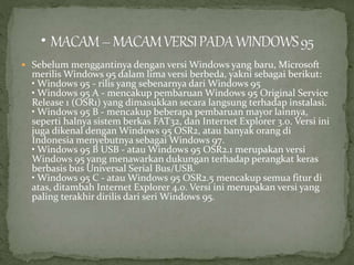  Sebelum menggantinya dengan versi Windows yang baru, Microsoft 
merilisWindows 95 dalam lima versi berbeda, yakni sebagai berikut: 
• Windows 95 - rilis yang sebenarnya dari Windows 95 
• Windows 95 A - mencakup pembaruan Windows 95 Original Service 
Release 1 (OSR1) yang dimasukkan secara langsung terhadap instalasi. 
• Windows 95 B - mencakup beberapa pembaruan mayor lainnya, 
seperti halnya sistem berkas FAT32, dan Internet Explorer 3.0. Versi ini 
juga dikenal denganWindows 95 OSR2, atau banyak orang di 
Indonesia menyebutnya sebagai Windows 97. 
• Windows 95 B USB - atau Windows 95 OSR2.1 merupakan versi 
Windows 95 yang menawarkan dukungan terhadap perangkat keras 
berbasis bus Universal Serial Bus/USB. 
• Windows 95 C - atau Windows 95 OSR2.5 mencakup semua fitur di 
atas, ditambah Internet Explorer 4.0. Versi ini merupakan versi yang 
paling terakhir dirilis dari seri Windows 95. 
 