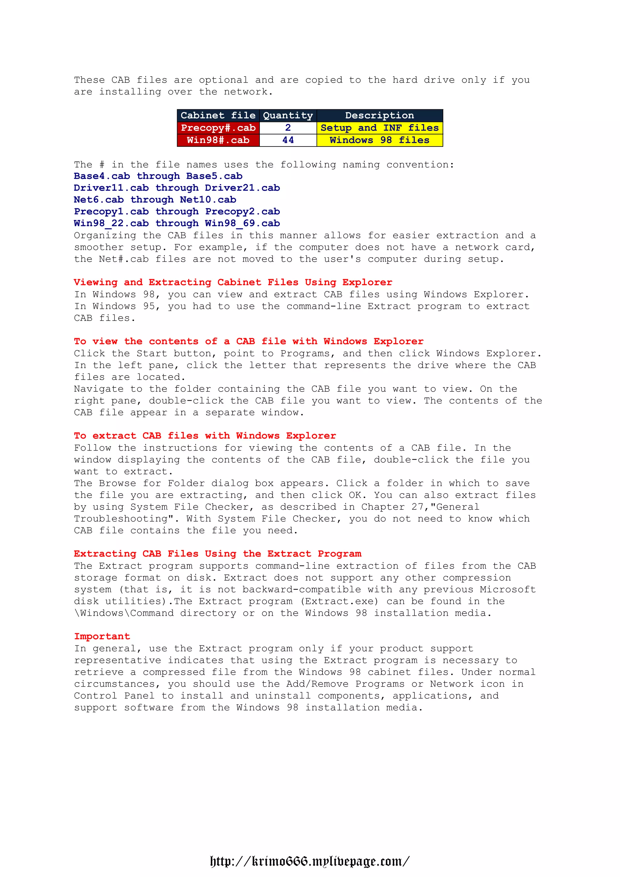 These CAB files are optional and are copied to the hard drive only if you
are installing over the network.

                 Cabinet file Quantity      Description
                 Precopy#.cab     2    Setup and INF files
                  Win98#.cab     44      Windows 98 files

The # in the file names uses the following naming convention:
Base4.cab through Base5.cab
Driver11.cab through Driver21.cab
Net6.cab through Net10.cab
Precopy1.cab through Precopy2.cab
Win98_22.cab through Win98_69.cab
Organizing the CAB files in this manner allows for easier extraction and a
smoother setup. For example, if the computer does not have a network card,
the Net#.cab files are not moved to the user's computer during setup.

Viewing and Extracting Cabinet Files Using Explorer
In Windows 98, you can view and extract CAB files using Windows Explorer.
In Windows 95, you had to use the command-line Extract program to extract
CAB files.

To view the contents of a CAB file with Windows Explorer
Click the Start button, point to Programs, and then click Windows Explorer.
In the left pane, click the letter that represents the drive where the CAB
files are located.
Navigate to the folder containing the CAB file you want to view. On the
right pane, double-click the CAB file you want to view. The contents of the
CAB file appear in a separate window.

To extract CAB files with Windows Explorer
Follow the instructions for viewing the contents of a CAB file. In the
window displaying the contents of the CAB file, double-click the file you
want to extract.
The Browse for Folder dialog box appears. Click a folder in which to save
the file you are extracting, and then click OK. You can also extract files
by using System File Checker, as described in Chapter 27,"General
Troubleshooting". With System File Checker, you do not need to know which
CAB file contains the file you need.

Extracting CAB Files Using the Extract Program
The Extract program supports command-line extraction of files from the CAB
storage format on disk. Extract does not support any other compression
system (that is, it is not backward-compatible with any previous Microsoft
disk utilities).The Extract program (Extract.exe) can be found in the
WindowsCommand directory or on the Windows 98 installation media.

Important
In general, use the Extract program only if your product support
representative indicates that using the Extract program is necessary to
retrieve a compressed file from the Windows 98 cabinet files. Under normal
circumstances, you should use the Add/Remove Programs or Network icon in
Control Panel to install and uninstall components, applications, and
support software from the Windows 98 installation media.




                     http://krimo666.mylivepage.com/
 