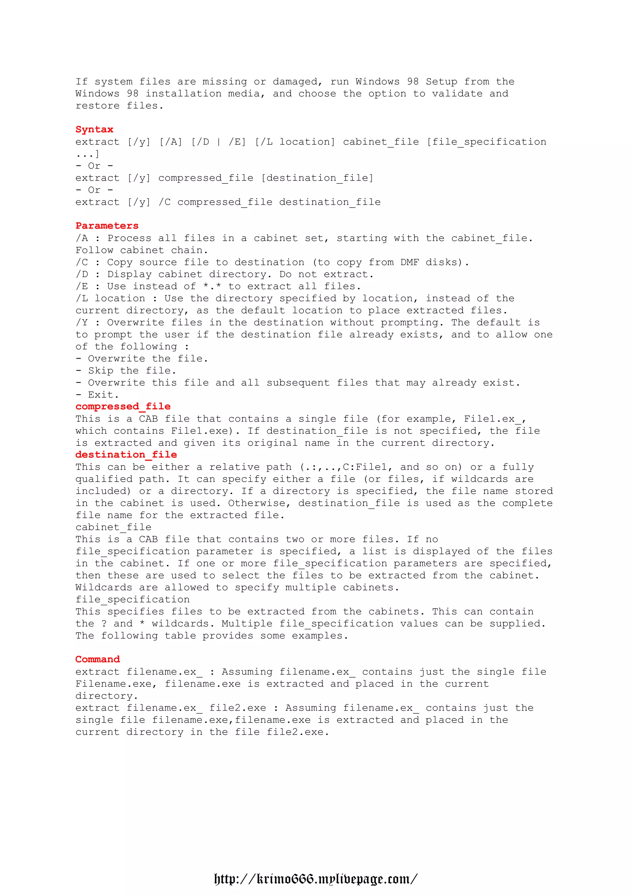 If system files are missing or damaged, run Windows 98 Setup from the
Windows 98 installation media, and choose the option to validate and
restore files.

Syntax
extract [/y] [/A] [/D | /E] [/L location] cabinet_file [file_specification
...]
- Or -
extract [/y] compressed_file [destination_file]
- Or -
extract [/y] /C compressed_file destination_file

Parameters
/A : Process all files in a cabinet set, starting with the cabinet_file.
Follow cabinet chain.
/C : Copy source file to destination (to copy from DMF disks).
/D : Display cabinet directory. Do not extract.
/E : Use instead of *.* to extract all files.
/L location : Use the directory specified by location, instead of the
current directory, as the default location to place extracted files.
/Y : Overwrite files in the destination without prompting. The default is
to prompt the user if the destination file already exists, and to allow one
of the following :
- Overwrite the file.
- Skip the file.
- Overwrite this file and all subsequent files that may already exist.
- Exit.
compressed_file
This is a CAB file that contains a single file (for example, File1.ex_,
which contains File1.exe). If destination_file is not specified, the file
is extracted and given its original name in the current directory.
destination_file
This can be either a relative path (.:,..,C:File1, and so on) or a fully
qualified path. It can specify either a file (or files, if wildcards are
included) or a directory. If a directory is specified, the file name stored
in the cabinet is used. Otherwise, destination_file is used as the complete
file name for the extracted file.
cabinet_file
This is a CAB file that contains two or more files. If no
file_specification parameter is specified, a list is displayed of the files
in the cabinet. If one or more file_specification parameters are specified,
then these are used to select the files to be extracted from the cabinet.
Wildcards are allowed to specify multiple cabinets.
file_specification
This specifies files to be extracted from the cabinets. This can contain
the ? and * wildcards. Multiple file_specification values can be supplied.
The following table provides some examples.

Command
extract filename.ex_ : Assuming filename.ex_ contains just the single file
Filename.exe, filename.exe is extracted and placed in the current
directory.
extract filename.ex_ file2.exe : Assuming filename.ex_ contains just the
single file filename.exe,filename.exe is extracted and placed in the
current directory in the file file2.exe.




                     http://krimo666.mylivepage.com/
 