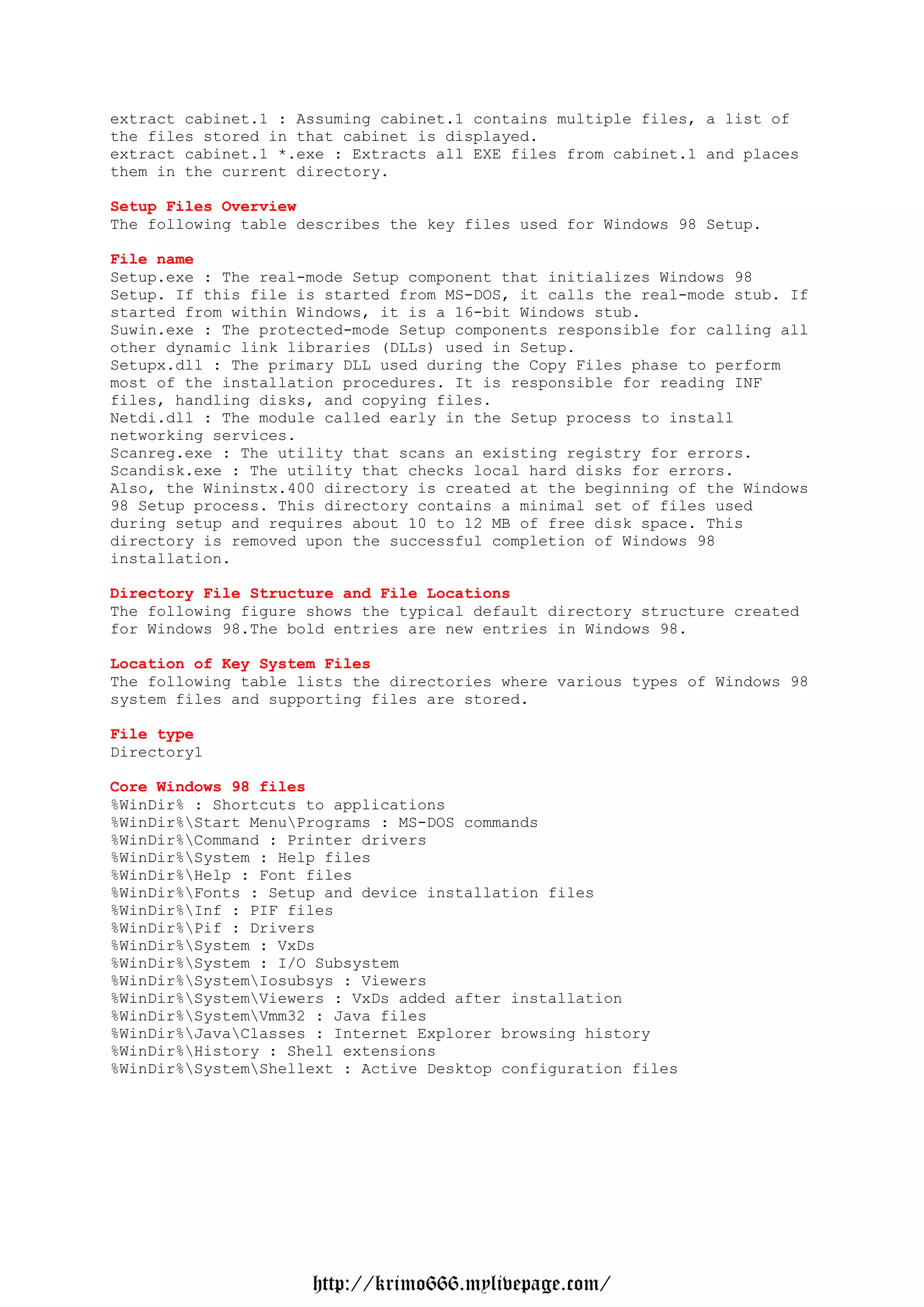 extract cabinet.1 : Assuming cabinet.1 contains multiple files, a list of
the files stored in that cabinet is displayed.
extract cabinet.1 *.exe : Extracts all EXE files from cabinet.1 and places
them in the current directory.

Setup Files Overview
The following table describes the key files used for Windows 98 Setup.

File name
Setup.exe : The real-mode Setup component that initializes Windows 98
Setup. If this file is started from MS-DOS, it calls the real-mode stub. If
started from within Windows, it is a 16-bit Windows stub.
Suwin.exe : The protected-mode Setup components responsible for calling all
other dynamic link libraries (DLLs) used in Setup.
Setupx.dll : The primary DLL used during the Copy Files phase to perform
most of the installation procedures. It is responsible for reading INF
files, handling disks, and copying files.
Netdi.dll : The module called early in the Setup process to install
networking services.
Scanreg.exe : The utility that scans an existing registry for errors.
Scandisk.exe : The utility that checks local hard disks for errors.
Also, the Wininstx.400 directory is created at the beginning of the Windows
98 Setup process. This directory contains a minimal set of files used
during setup and requires about 10 to 12 MB of free disk space. This
directory is removed upon the successful completion of Windows 98
installation.

Directory File Structure and File Locations
The following figure shows the typical default directory structure created
for Windows 98.The bold entries are new entries in Windows 98.

Location of Key System Files
The following table lists the directories where various types of Windows 98
system files and supporting files are stored.

File type
Directory1

Core Windows 98 files
%WinDir% : Shortcuts to applications
%WinDir%Start MenuPrograms : MS-DOS commands
%WinDir%Command : Printer drivers
%WinDir%System : Help files
%WinDir%Help : Font files
%WinDir%Fonts : Setup and device installation files
%WinDir%Inf : PIF files
%WinDir%Pif : Drivers
%WinDir%System : VxDs
%WinDir%System : I/O Subsystem
%WinDir%SystemIosubsys : Viewers
%WinDir%SystemViewers : VxDs added after installation
%WinDir%SystemVmm32 : Java files
%WinDir%JavaClasses : Internet Explorer browsing history
%WinDir%History : Shell extensions
%WinDir%SystemShellext : Active Desktop configuration files




                     http://krimo666.mylivepage.com/
 