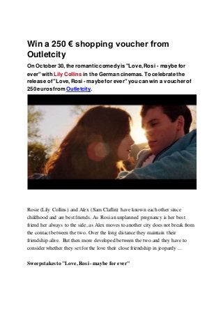 Win a 250 € shopping voucher from
Outletcity
On October 30,the romantic comedyis "Love,Rosi - maybe for
ever" with Lily Collins in the German cinemas. To celebrate the
release of"Love,Rosi - maybe for ever" you can win a voucher of
250 euros from Outletcity.
Rosie (Lily Collins) and Alex (Sam Claflin) have known each other since
childhood and are best friends. As Rosian unplanned pregnancy is her best
friend her always to the side, as Alex moves to another city does not break from
the contact between the two. Over the long distance they maintain their
friendship alive. But then more developed between the two and they have to
consider whether they set for the love their close friendship in jeopardy ...
Sweepstakes to "Love, Rosi - maybe for ever"
 