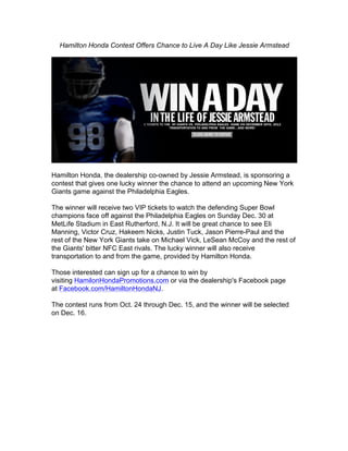 Hamilton Honda Contest Offers Chance to Live A Day Like Jessie Armstead




Hamilton Honda, the dealership co-owned by Jessie Armstead, is sponsoring a
contest that gives one lucky winner the chance to attend an upcoming New York
Giants game against the Philadelphia Eagles.

The winner will receive two VIP tickets to watch the defending Super Bowl
champions face off against the Philadelphia Eagles on Sunday Dec. 30 at
MetLife Stadium in East Rutherford, N.J. It will be great chance to see Eli
Manning, Victor Cruz, Hakeem Nicks, Justin Tuck, Jason Pierre-Paul and the
rest of the New York Giants take on Michael Vick, LeSean McCoy and the rest of
the Giants' bitter NFC East rivals. The lucky winner will also receive
transportation to and from the game, provided by Hamilton Honda.

Those interested can sign up for a chance to win by
visiting HamilonHondaPromotions.com or via the dealership's Facebook page
at Facebook.com/HamiltonHondaNJ.

The contest runs from Oct. 24 through Dec. 15, and the winner will be selected
on Dec. 16.	
  
 