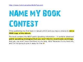 http://www.CommunicationSkillsTips.com




NAME MY BOOK
CONTEST
I’ll be publishing my first book in January 2013 and you have a chance to win a
FREE copy of the eBook.

The book contains the BEST public speaking information – it contains advanced
public speaking strategies that you won’t find in most books and blogs.
And yes, you won’t even find them on my blog. Why? Because it’s my best info,
and I’m not going to give it away for free
 