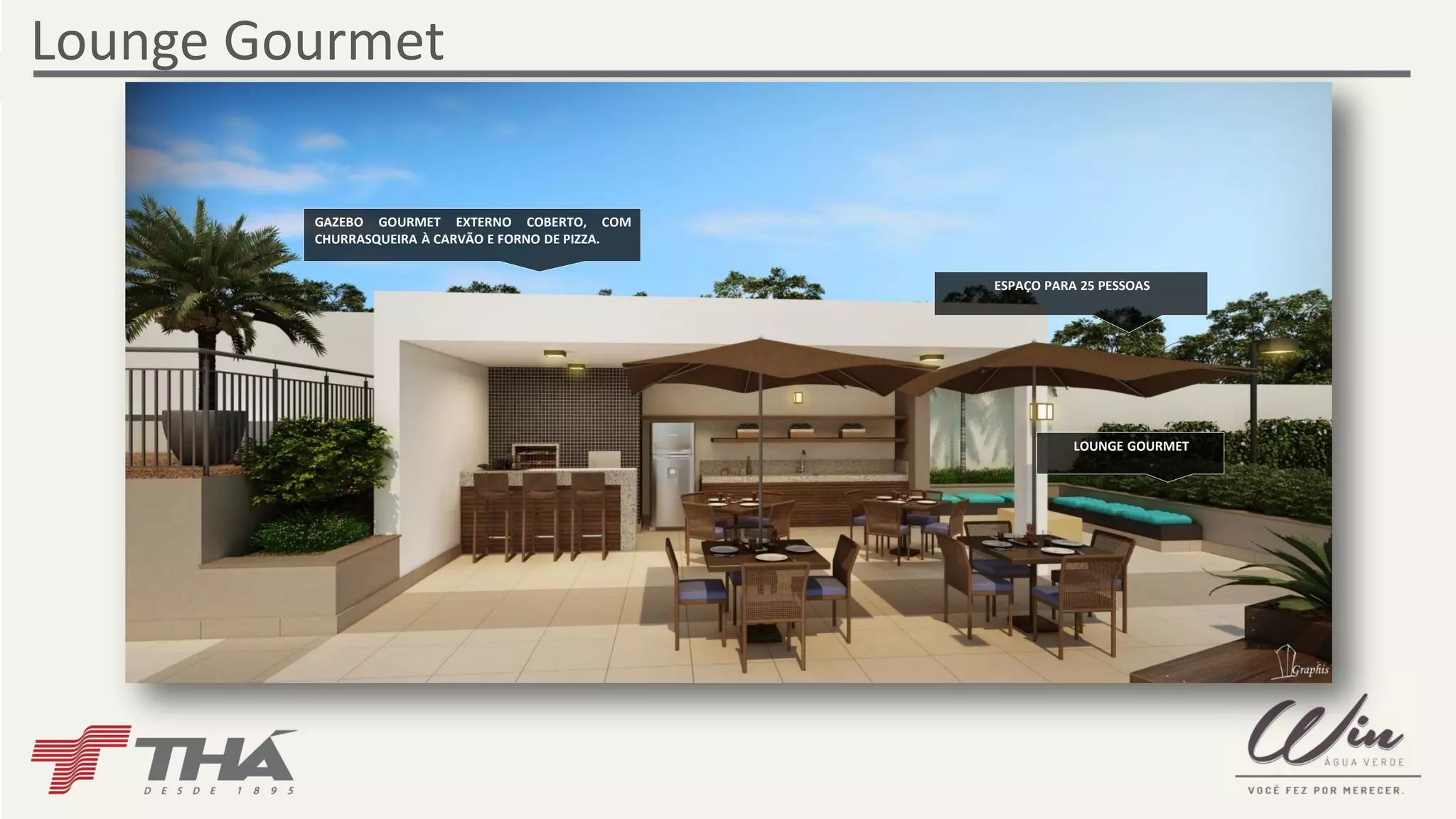 Lounge Gourmet 
LOUNGE GOURMET 
GAZEBO GOURMET EXTERNO COBERTO, COM 
CHURRASQUEIRA À CARVÃO E FORNO DE PIZZA. 
ESPAÇO PARA 25 PESSOAS 
 