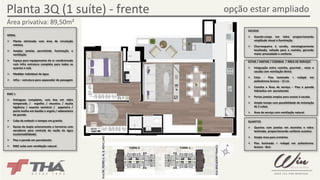 Planta 3Q (1 suíte) - frente opção estar ampliado 
Área privativa: 89,50m² 
RUA BRIGADEIRO FRANCO 
TORRE B TORRE A 
GERAL 
¾ Planta otimizada com área de circulação 
mínima 
¾ Amplas janelas permitindo iluminação e 
ventilação 
¾ Espaço para equipamento de ar condicionado 
com infra estrutura completa para todos os 
quartos e sala 
¾ Medidor individual de água 
¾ Infra – estrutura para aquecedor de passagem 
SACADA 
¾ Guarda-corpo em vidro proporcionando 
amplitude visual e iluminação 
¾ Churrasqueira à carvão, estrategicamente 
localizada, voltada para a cozinha, gerando 
maior privacidade e conforto 
ESTAR / JANTAR / COZINHA / ÁREA DE SERVIÇO 
¾ Integração entre cozinha, gourmet , estar e 
sacada com ventilação direta 
¾ Estar - Piso laminado + rodapé em 
poliestireno branco - 12 cm 
¾ Cozinha e Área de serviço – Piso e parede 
hidráulica em porcelanato 
¾ Portas janelas amplas para acesso à sacada 
¾ Amplo tampo com possibilidade de instalação 
de 2 cubas 
¾ Área de serviço com ventilação natural 
QUARTOS 
¾ Quartos com janelas em alumínio e vidro 
laminado, proporcionando conforto acústico 
¾ Ampla área para armários 
¾ Piso laminado + rodapé em poliestireno 
branco - 8cm 
BWC`s 
¾ Entregues completos, com box em vidro 
temperado / espelho / chuveiro / ducha 
higiênica / assento sanitário / papeleira / 
porta toalha em bastão e argola / saboneteira 
de parede 
¾ Cuba de embutir e tampos em granito 
¾ Bacias de duplo acionamento e torneiras com 
aeradores para controle de vazão de água 
(sustentabilidade) 
¾ Piso e parede em porcelanato 
¾ BWC suíte com ventilação natural 
RUA DR. PEDRO A. M. B. MONCLARO 
 