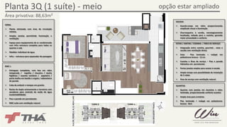 Planta 3Q (1 suíte) - meio opção estar ampliado 
Área privativa: 88,63m² 
RUA BRIGADEIRO FRANCO 
TORRE A 
RUA DR. PEDRO A. M. B. MONCLARO 
TORRE B 
GERAL 
¾ Planta otimizada com área de circulação 
mínima 
¾ Amplas janelas permitindo iluminação e 
ventilação 
¾ Espaço para equipamento de ar condicionado 
com infra estrutura completa para todos os 
quartos e sala 
¾ Medidor individual de água 
¾ Infra – estrutura para aquecedor de passagem 
SACADA 
¾ Guarda-corpo em vidro proporcionando 
amplitude visual e iluminação 
¾ Churrasqueira à carvão, estrategicamente 
localizada, voltada para a cozinha, gerando 
maior privacidade e conforto 
ESTAR / JANTAR / COZINHA / ÁREA DE SERVIÇO 
¾ Integração entre cozinha, gourmet , estar e 
sacada com ventilação direta 
¾ Estar - Piso laminado + rodapé em 
poliestireno branco - 12 cm 
¾ Cozinha e Área de serviço – Piso e parede 
hidráulica em porcelanato 
¾ Portas janelas amplas para acesso à sacada 
¾ Amplo tampo com possibilidade de instalação 
de 2 cubas 
¾ Área de serviço com ventilação natural 
QUARTOS 
¾ Quartos com janelas em alumínio e vidro 
laminado, proporcionando conforto acústico 
¾ Ampla área para armários 
¾ Piso laminado + rodapé em poliestireno 
branco - 8cm 
BWC`s 
¾ Entregues completos, com box em vidro 
temperado / espelho / chuveiro / ducha 
higiênica / assento sanitário / papeleira / 
porta toalha em bastão e argola / saboneteira 
de parede 
¾ Cuba de embutir e tampos em granito 
¾ Bacias de duplo acionamento e torneiras com 
aeradores para controle de vazão de água 
(sustentabilidade) 
¾ Piso e parede em porcelanato 
¾ BWC suíte com ventilação natural 
 