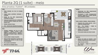 Planta 2Q (1 suíte) - meio 
Área privativa: 73,65m² - 48 unidades 
RUA BRIGADEIRO FRANCO 
TORRE B TORRE A 
GERAL 
¾ Planta otimizada com área de circulação 
mínima 
¾ Amplas janelas permitindo iluminação e 
ventilação 
¾ Parede em Dry Wall proporcionando 
flexibilidade de espaços 
¾ Espaço para equipamento de ar condicionado 
com infra estrutura completa para todos os 
quartos e sala 
¾ Medidor individual de água 
¾ Infra – estrutura para aquecedor de passagem 
SACADA 
¾ Guarda-corpo em vidro proporcionando 
amplitude visual e iluminação 
¾ Churrasqueira à carvão, estrategicamente 
localizada, voltada para a cozinha, gerando 
maior privacidade e conforto 
ESTAR / JANTAR / COZINHA / ÁREA DE SERVIÇO 
¾ Integração entre cozinha, gourmet , estar e 
sacada com ventilação direta 
¾ Estar - Piso laminado + rodapé em 
poliestireno branco - 12 cm 
¾ Cozinha e Área de serviço – Piso e parede 
hidráulica em porcelanato 
¾ Portas janelas amplas para acesso à sacada 
QUARTOS 
¾ Quartos com janelas em alumínio e vidro 
laminado, proporcionando conforto acústico 
¾ Ampla área para armários 
¾ Piso laminado + rodapé em poliestireno 
branco - 8cm 
BWC`s 
¾ Entregues completos, com box em vidro 
temperado / espelho / chuveiro / ducha 
higiênica / assento sanitário / papeleira / 
porta toalha em bastão e argola / saboneteira 
de parede 
¾ Cuba de embutir e tampos em granito 
¾ Bacias de duplo acionamento e torneiras com 
aeradores para controle de vazão de água 
(sustentabilidade) 
¾ Piso e parede em porcelanato 
¾ BWC suíte com ventilação natural 
RUA DR. PEDRO A. M. B. MONCLARO 
 