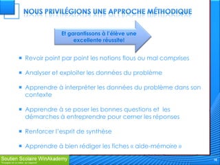 Et garantissons à l’élève une
                   excellente réussite!


 Revoir point par point les notions flous ou mal comprises

 Analyser et exploiter les données du problème

 Apprendre à interpréter les données du problème dans son
  contexte

 Apprendre à se poser les bonnes questions et les
  démarches à entreprendre pour cerner les réponses

 Renforcer l’esprit de synthèse

 Apprendre à bien rédiger les fiches « aide-mémoire »

                                                              16
 