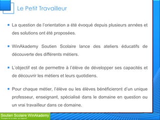 Le Petit Travailleur

 La question de l’orientation a été évoqué depuis plusieurs années et
  des solutions ont été proposées.

 WinAkademy Soutien Scolaire lance des ateliers éducatifs de
  découverte des différents métiers.

 L’objectif est de permettre à l’élève de développer ses capacités et
  de découvrir les métiers et leurs quotidiens.

 Pour chaque métier, l’élève ou les élèves bénéficieront d’un unique
  professeur, enseignant, spécialisé dans le domaine en question ou
  un vrai travailleur dans ce domaine.
 