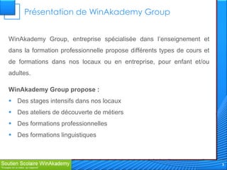 Présentation de WinAkademy Group


WinAkademy Group, entreprise spécialisée dans l’enseignement et
dans la formation professionnelle propose différents types de cours et
de formations dans nos locaux ou en entreprise, pour enfant et/ou
adultes.

WinAkademy Group propose :
 Des stages intensifs dans nos locaux
 Des ateliers de découverte de métiers
 Des formations professionnelles
 Des formations linguistiques



                                                                         3
 