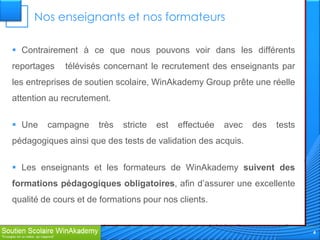 Nos enseignants et nos formateurs

 Contrairement à ce que nous pouvons voir dans les différents
reportages   télévisés concernant le recrutement des enseignants par
les entreprises de soutien scolaire, WinAkademy Group prête une réelle
attention au recrutement.

 Une    campagne     très   stricte   est   effectuée   avec   des   tests
pédagogiques ainsi que des tests de validation des acquis.

 Les enseignants et les formateurs de WinAkademy suivent des
formations pédagogiques obligatoires, afin d’assurer une excellente
qualité de cours et de formations pour nos clients.


                                                                              4
 