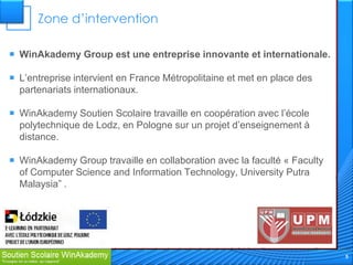Zone d’intervention

 WinAkademy Group est une entreprise innovante et internationale.

 L’entreprise intervient en France Métropolitaine et met en place des
  partenariats internationaux.

 WinAkademy Soutien Scolaire travaille en coopération avec l’école
  polytechnique de Lodz, en Pologne sur un projet d’enseignement à
  distance.

 WinAkademy Group travaille en collaboration avec la faculté « Faculty
  of Computer Science and Information Technology, University Putra
  Malaysia” .




                                                                          5
 