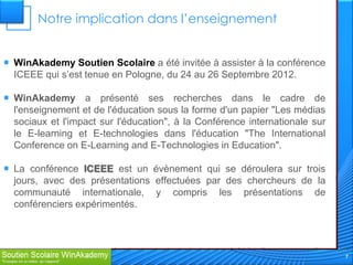 Notre implication dans l’enseignement


 WinAkademy Soutien Scolaire a été invitée à assister à la conférence
  ICEEE qui s’est tenue en Pologne, du 24 au 26 Septembre 2012.

 WinAkademy a présenté ses recherches dans le cadre de
  l'enseignement et de l'éducation sous la forme d'un papier "Les médias
  sociaux et l'impact sur ​l'éducation", à la Conférence internationale sur
  le E-learning et E-technologies dans l'éducation "The International
  Conference on E-Learning and E-Technologies in Education".

 La conférence ICEEE est un évènement qui se déroulera sur trois
  jours, avec des présentations effectuées par des chercheurs de la
  communauté internationale, y compris les présentations de
  conférenciers expérimentés.




                                                                              7
 