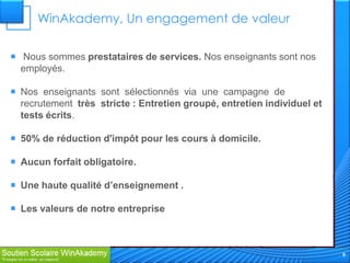 WinAkademy, Un engagement de valeur

 Nous sommes prestataires de services. Nos enseignants sont nos
  employés.

 Nos enseignants sont sélectionnés via une campagne de
  recrutement très stricte : Entretien groupé, entretien individuel et
  tests écrits.

 50% de réduction d'impôt pour les cours à domicile.

 Aucun forfait obligatoire.

 Une haute qualité d’enseignement .

 Les valeurs de notre entreprise



                                                                         9
 