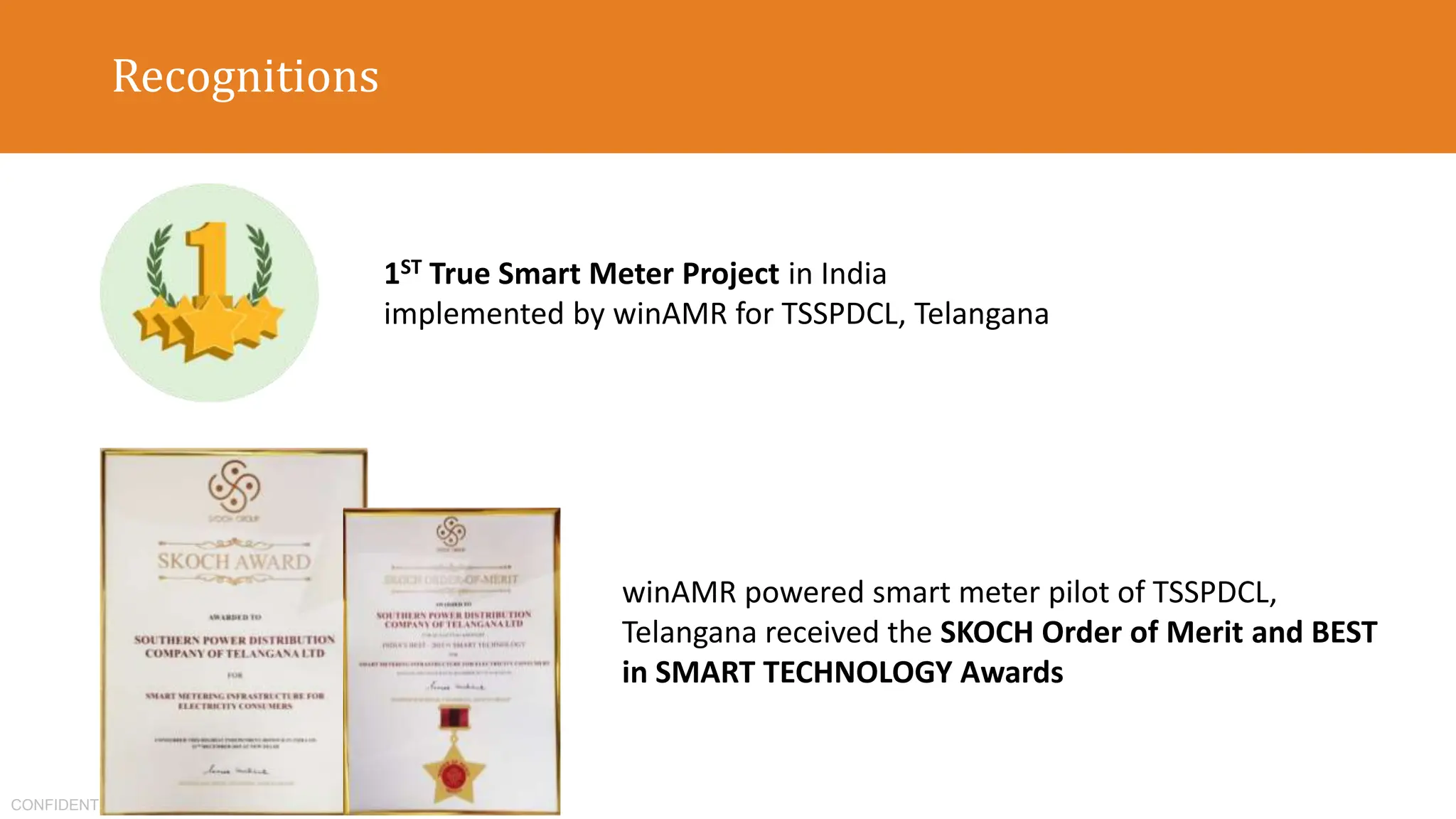 CONFIDENTIAL
Recognitions
1ST True Smart Meter Project in India
implemented by winAMR for TSSPDCL, Telangana
winAMR powered smart meter pilot of TSSPDCL,
Telangana received the SKOCH Order of Merit and BEST
in SMART TECHNOLOGY Awards
 
